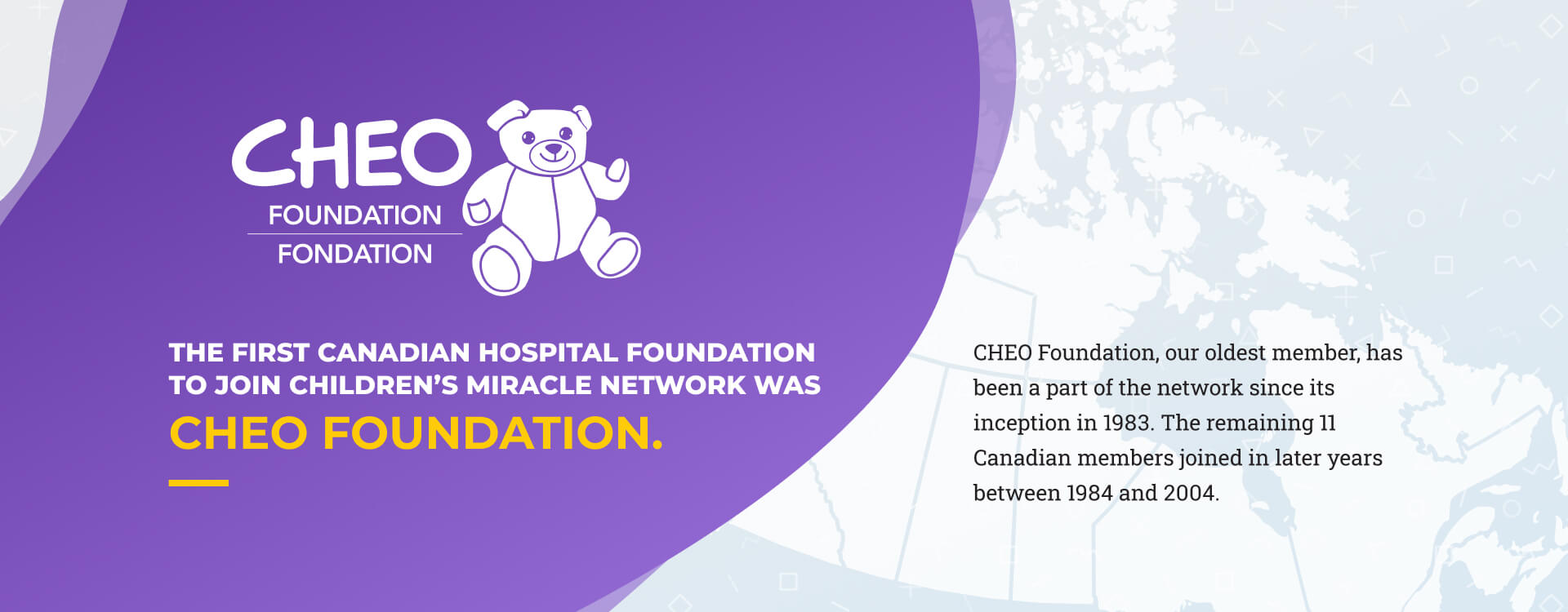 Slide 2 - The first Canadian hospital foundation to join Children’s Miracle Network was CHEO Foundation. CHEO Foundation, our oldest member, has been a part of the network since its inception in 1983. The remaining 11 Canadian members joined in later years between 1984 and 2004.